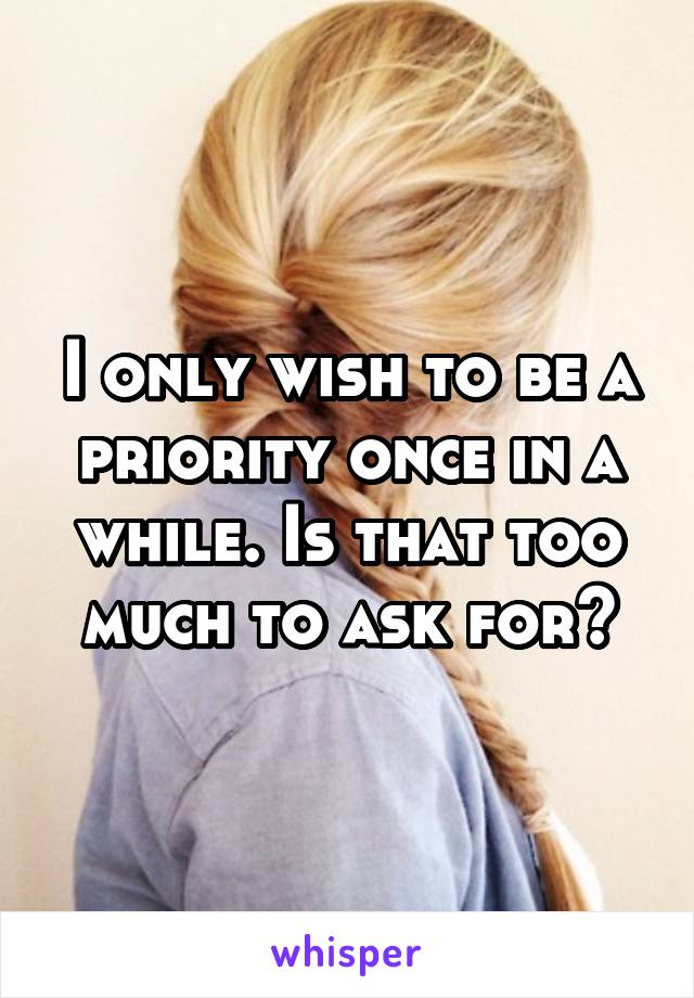 I only wish to be a priority once in a while. Is that too much to ask for?