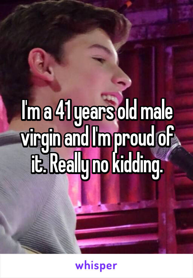 I'm a 41 years old male virgin and I'm proud of it. Really no kidding.