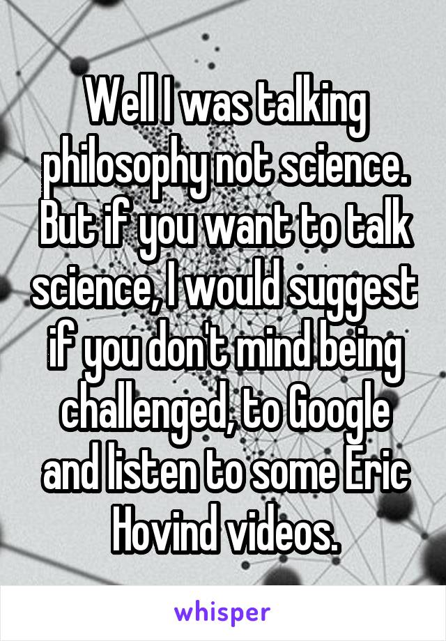 Well I was talking philosophy not science. But if you want to talk science, I would suggest if you don't mind being challenged, to Google and listen to some Eric Hovind videos.