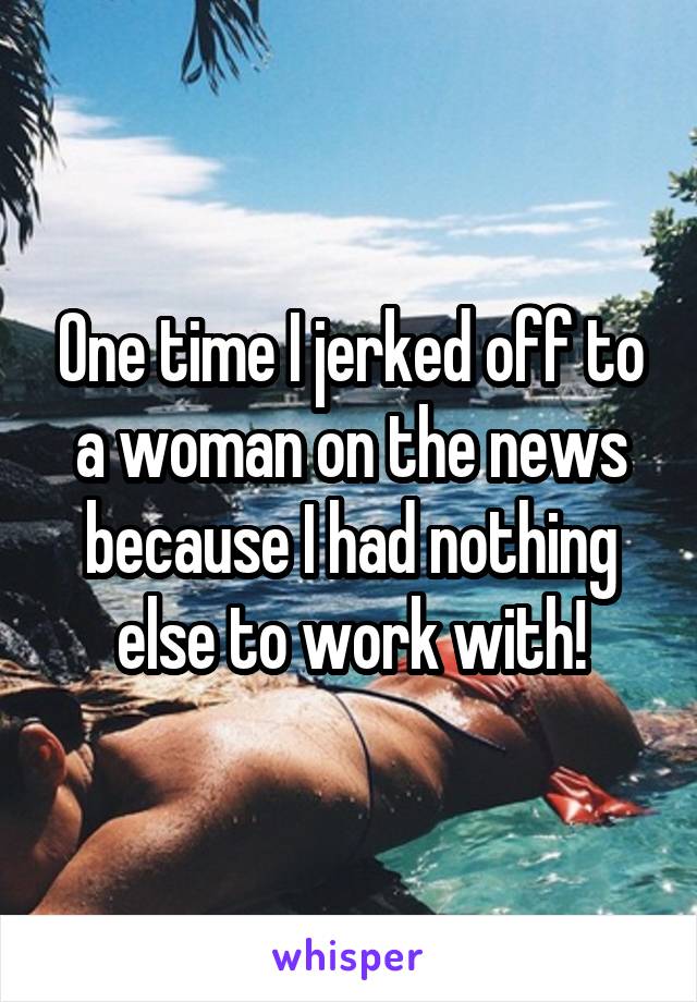 One time I jerked off to a woman on the news because I had nothing else to work with!