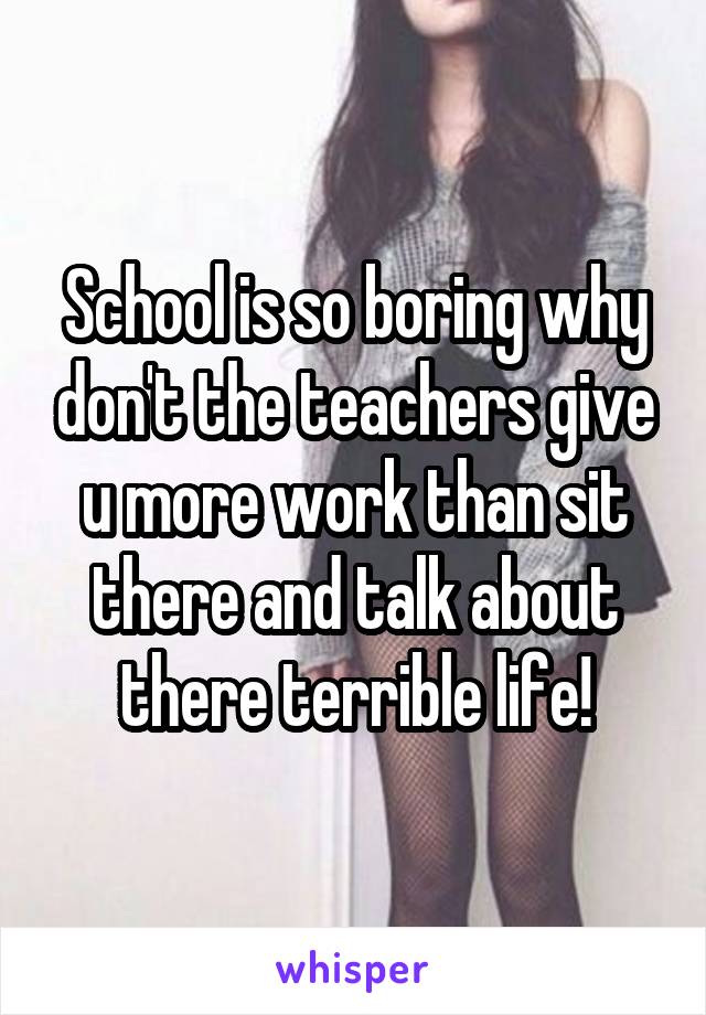 School is so boring why don't the teachers give u more work than sit there and talk about there terrible life!