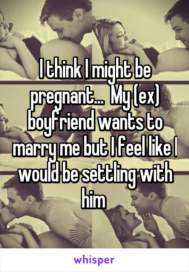 I think I might be pregnant...  My (ex) boyfriend wants to marry me but I feel like I would be settling with him 