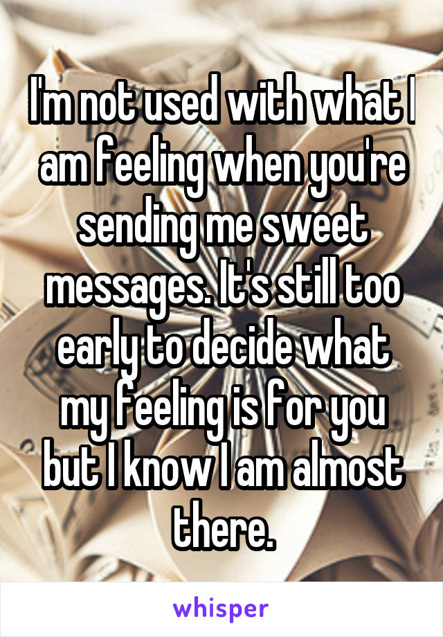 I'm not used with what I am feeling when you're sending me sweet messages. It's still too early to decide what my feeling is for you but I know I am almost there.