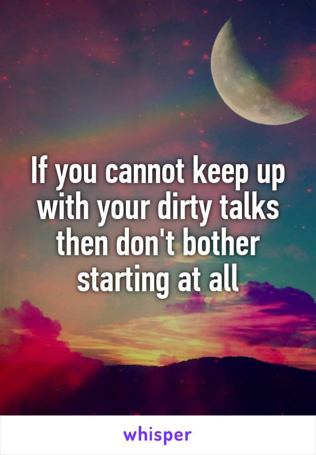 If you cannot keep up with your dirty talks then don't bother starting at all