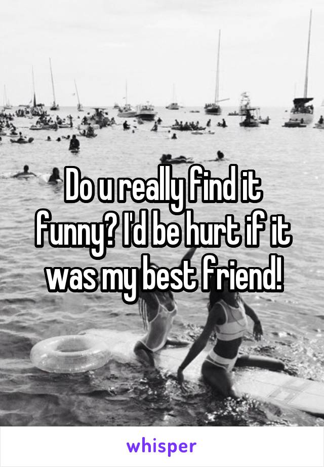 Do u really find it funny? I'd be hurt if it was my best friend!