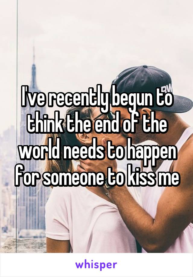 I've recently begun to think the end of the world needs to happen for someone to kiss me