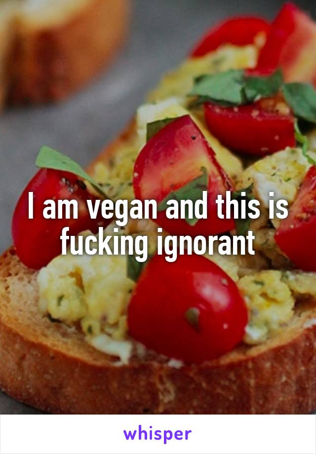 I am vegan and this is fucking ignorant