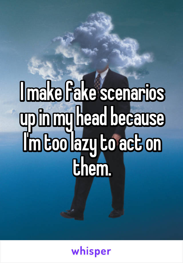 I make fake scenarios up in my head because I'm too lazy to act on them.