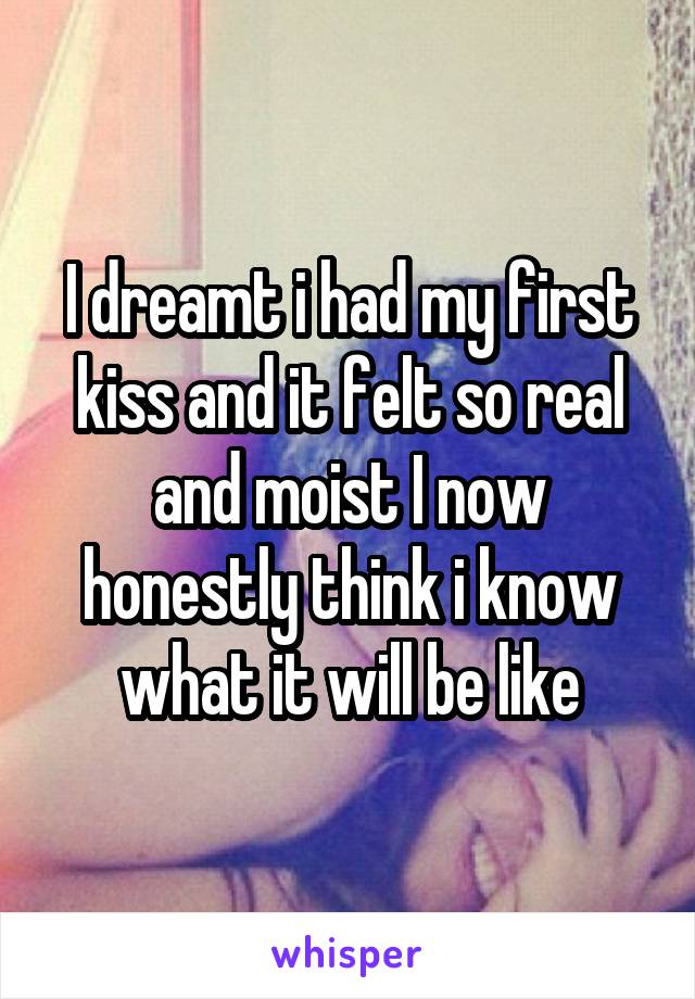 I dreamt i had my first kiss and it felt so real and moist I now honestly think i know what it will be like