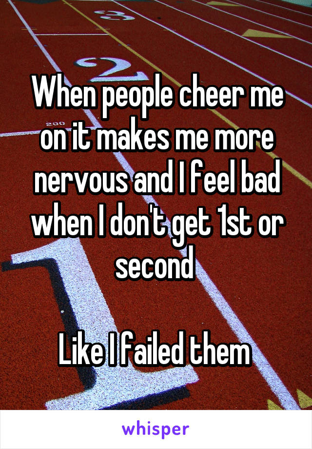 When people cheer me on it makes me more nervous and I feel bad when I don't get 1st or second 

Like I failed them 