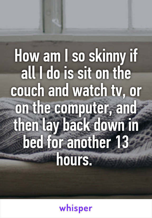 How am I so skinny if all I do is sit on the couch and watch tv, or on the computer, and then lay back down in bed for another 13 hours. 