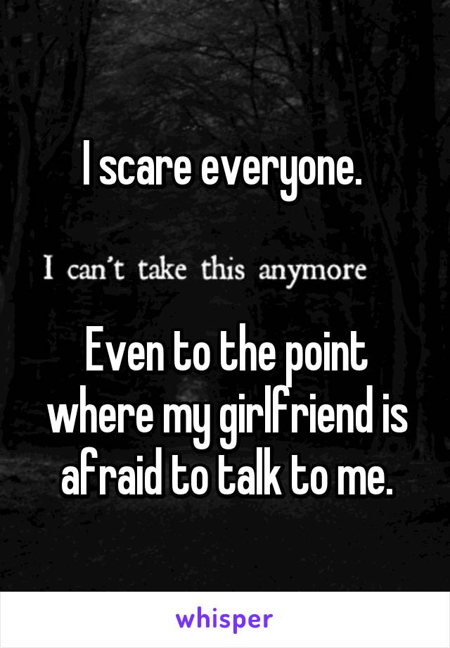 I scare everyone. 


Even to the point where my girlfriend is afraid to talk to me.