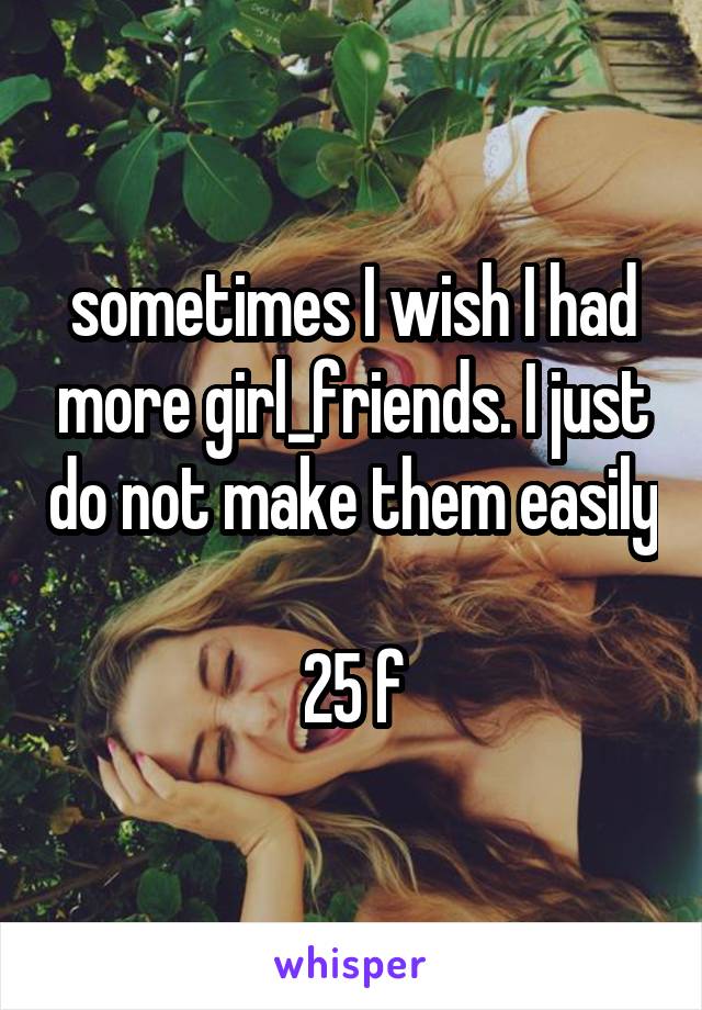 sometimes I wish I had more girl_friends. I just do not make them easily

25 f