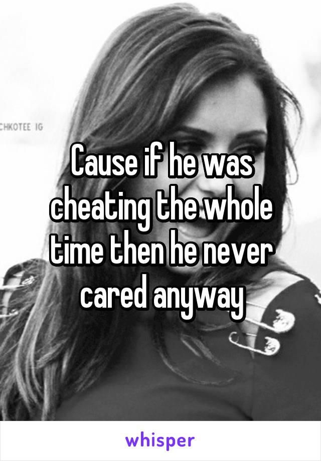 Cause if he was cheating the whole time then he never cared anyway