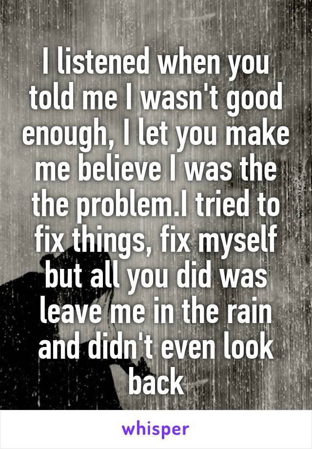 I listened when you told me I wasn't good enough, I let you make me believe I was the the problem.I tried to fix things, fix myself but all you did was leave me in the rain and didn't even look back