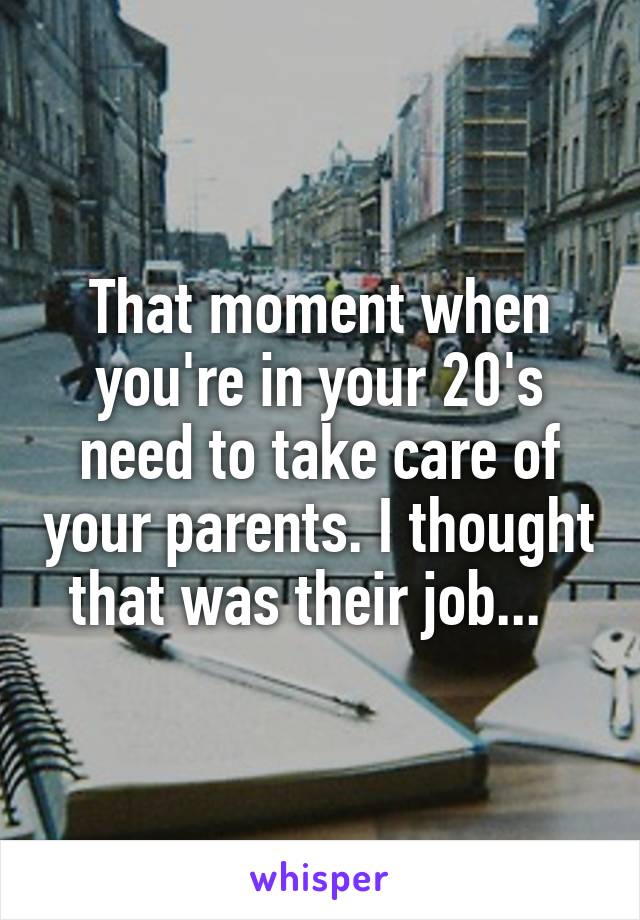 That moment when you're in your 20's need to take care of your parents. I thought that was their job...  