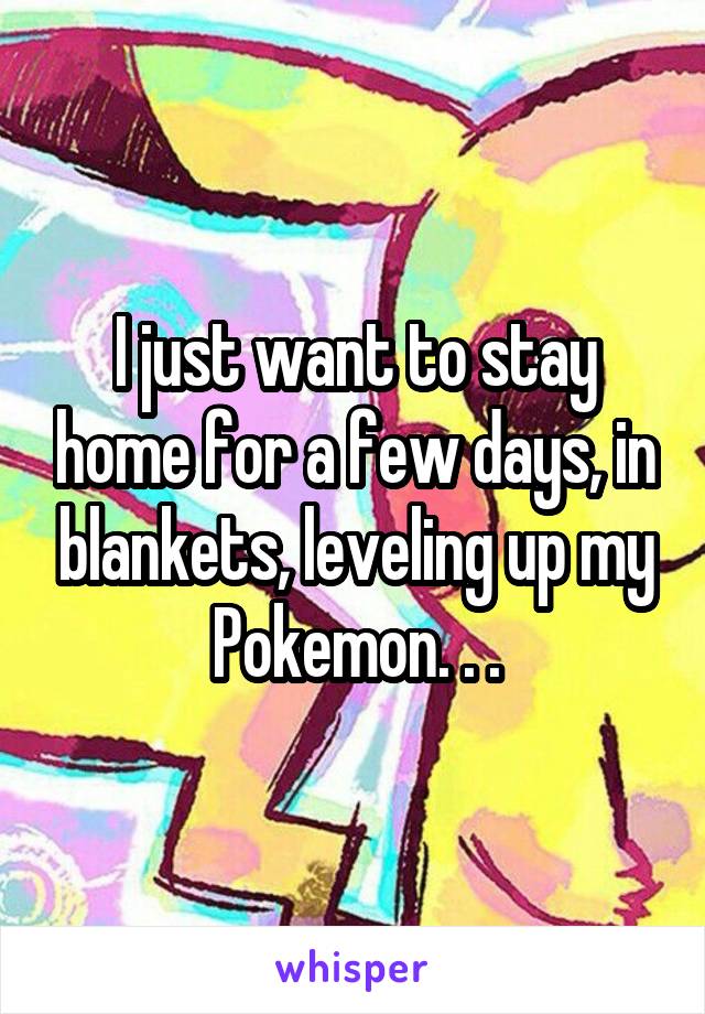 I just want to stay home for a few days, in blankets, leveling up my Pokemon. . .