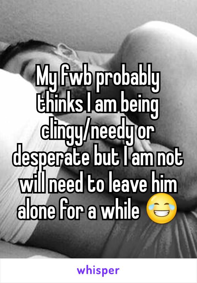 My fwb probably thinks I am being clingy/needy or desperate but I am not will need to leave him alone for a while 😂