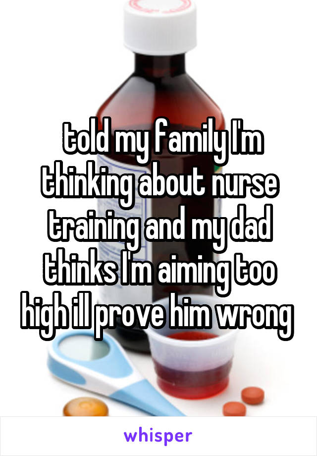  told my family I'm thinking about nurse training and my dad thinks I'm aiming too high ill prove him wrong 