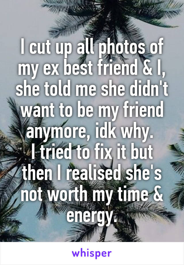 I cut up all photos of my ex best friend & I, she told me she didn't want to be my friend anymore, idk why. 
I tried to fix it but then I realised she's not worth my time & energy.