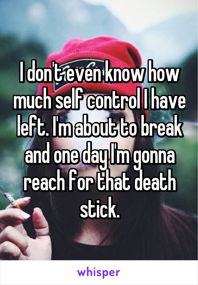 I don't even know how much self control I have left. I'm about to break and one day I'm gonna reach for that death stick.