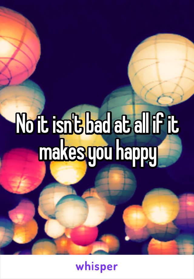 No it isn't bad at all if it makes you happy