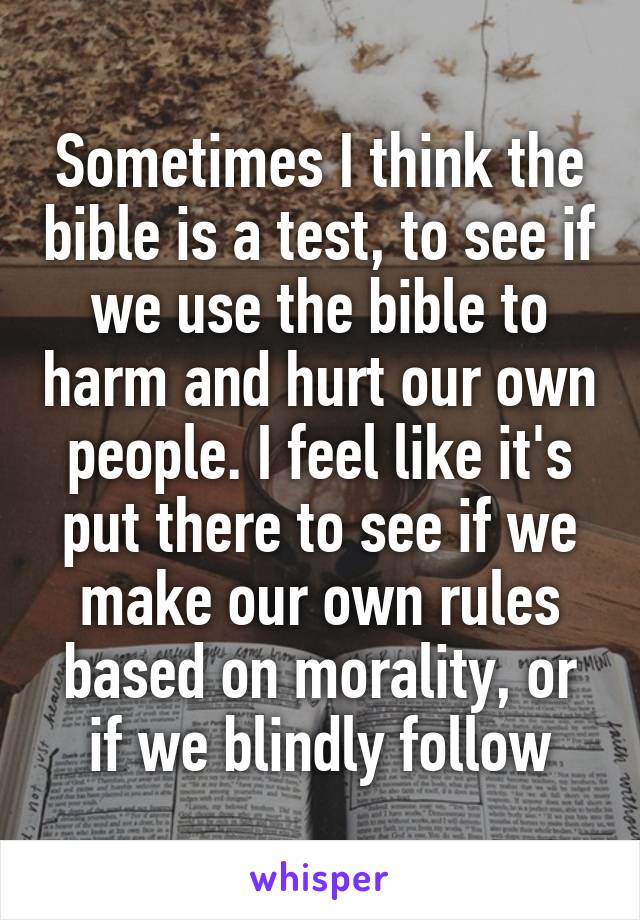 Sometimes I think the bible is a test, to see if we use the bible to harm and hurt our own people. I feel like it's put there to see if we make our own rules based on morality, or if we blindly follow