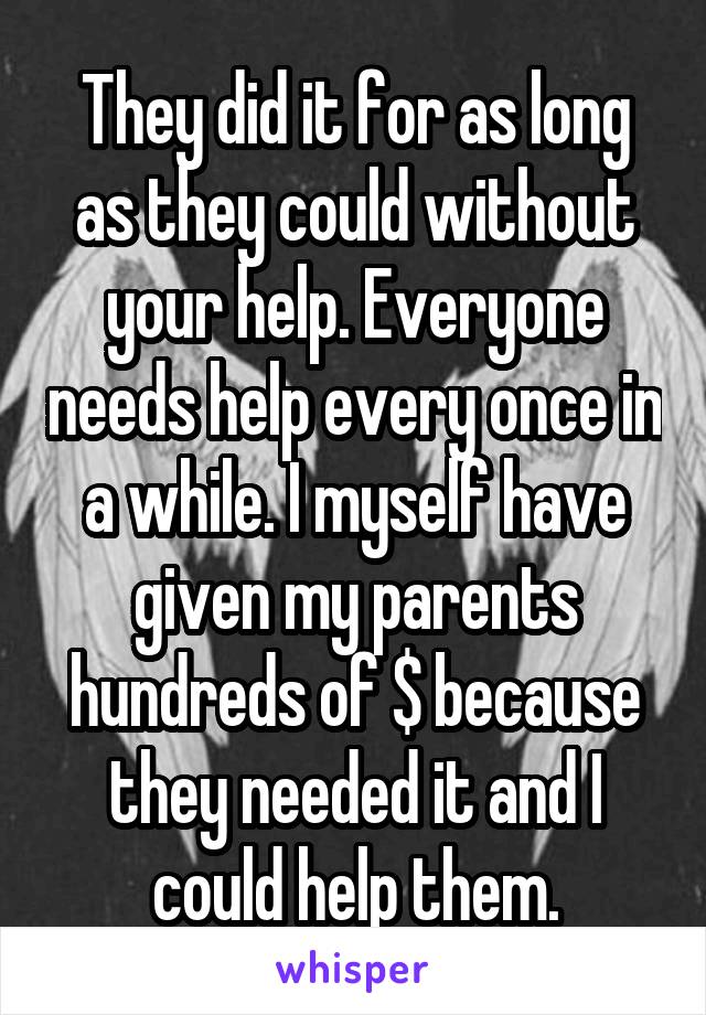 They did it for as long as they could without your help. Everyone needs help every once in a while. I myself have given my parents hundreds of $ because they needed it and I could help them.