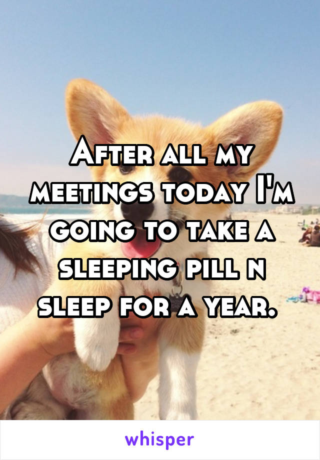 After all my meetings today I'm going to take a sleeping pill n sleep for a year. 