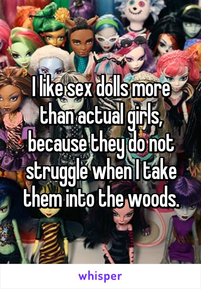 I like sex dolls more than actual girls, because they do not struggle when I take them into the woods.