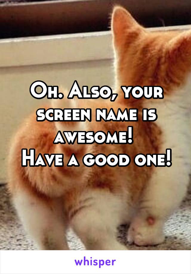 Oh. Also, your screen name is awesome! 
Have a good one! 