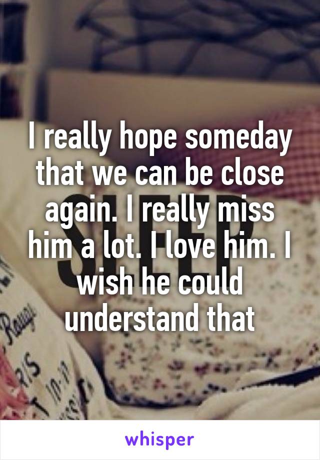 I really hope someday that we can be close again. I really miss him a lot. I love him. I wish he could understand that