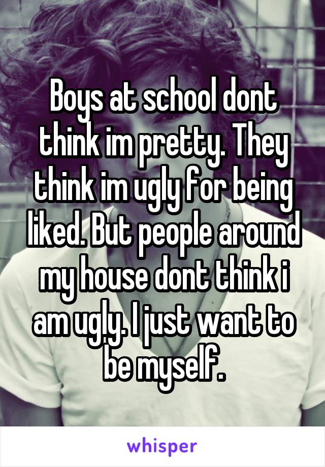 Boys at school dont think im pretty. They think im ugly for being liked. But people around my house dont think i am ugly. I just want to be myself.