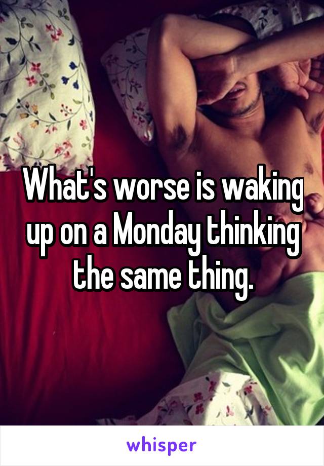 What's worse is waking up on a Monday thinking the same thing.