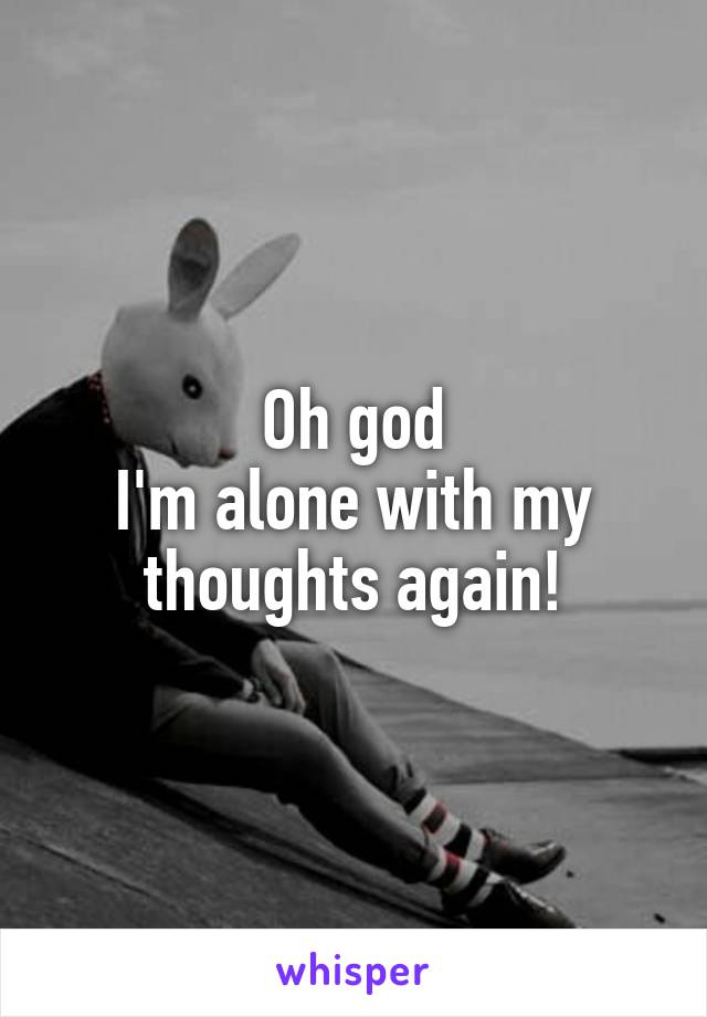 Oh god
I'm alone with my thoughts again!