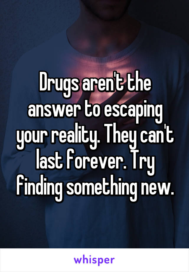 Drugs aren't the answer to escaping your reality. They can't last forever. Try finding something new.