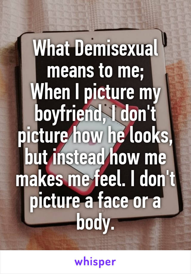 What Demisexual means to me;
When I picture my boyfriend, I don't picture how he looks, but instead how me makes me feel. I don't picture a face or a body.