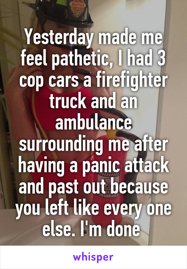 Yesterday made me feel pathetic, I had 3 cop cars a firefighter truck and an ambulance surrounding me after having a panic attack and past out because you left like every one else. I'm done 