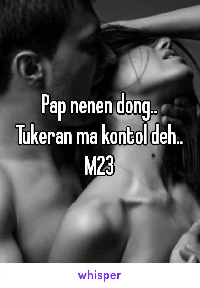 Pap nenen dong..
Tukeran ma kontol deh..
M23