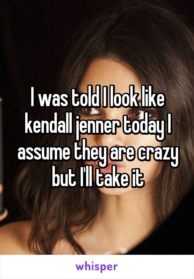 I was told I look like kendall jenner today I assume they are crazy but I'll take it