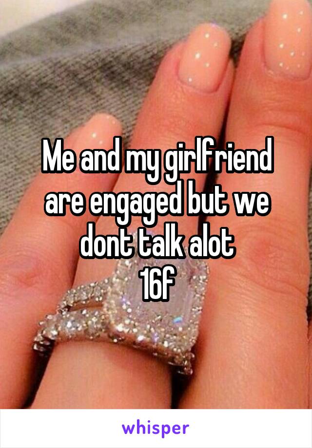 Me and my girlfriend are engaged but we dont talk alot
16f