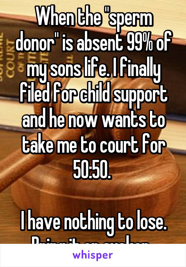 When the "sperm donor" is absent 99% of my sons life. I finally filed for child support and he now wants to take me to court for 50:50. 

I have nothing to lose. Bring it on sucker. 