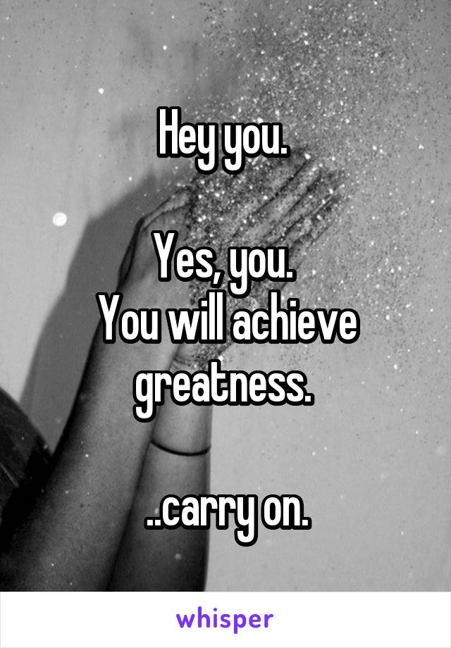 Hey you. 

Yes, you. 
You will achieve greatness. 

..carry on.