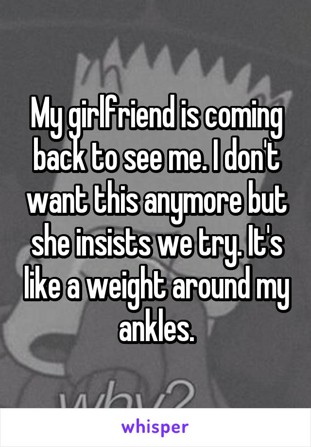 My girlfriend is coming back to see me. I don't want this anymore but she insists we try. It's like a weight around my ankles.