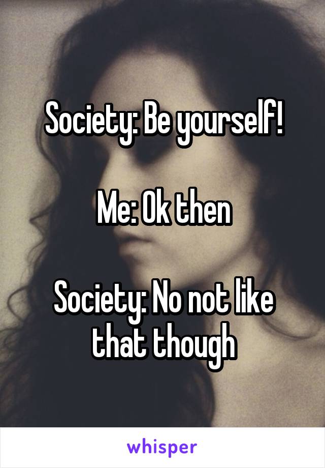 Society: Be yourself!

Me: Ok then

Society: No not like that though