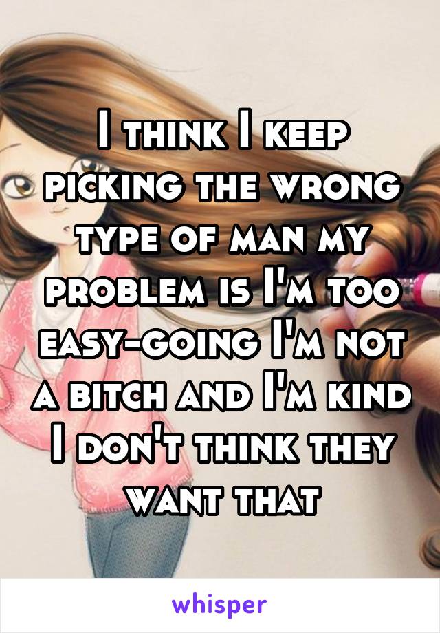 I think I keep picking the wrong type of man my problem is I'm too easy-going I'm not a bitch and I'm kind I don't think they want that