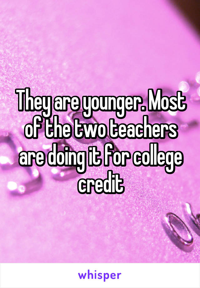 They are younger. Most of the two teachers are doing it for college credit