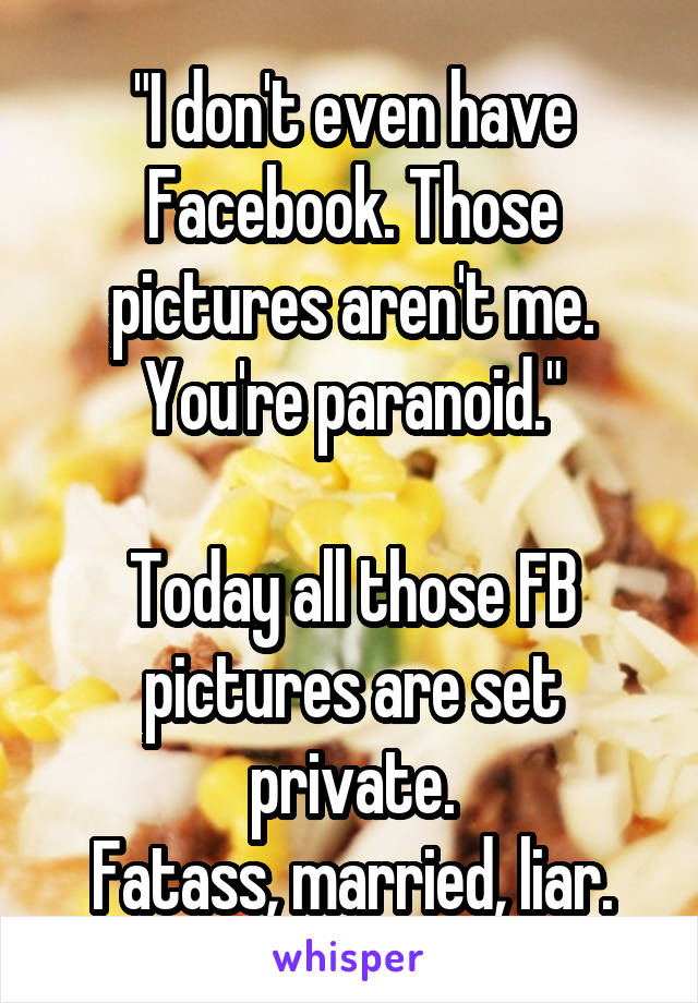 "I don't even have Facebook. Those pictures aren't me. You're paranoid."
  
Today all those FB pictures are set private.
Fatass, married, liar.