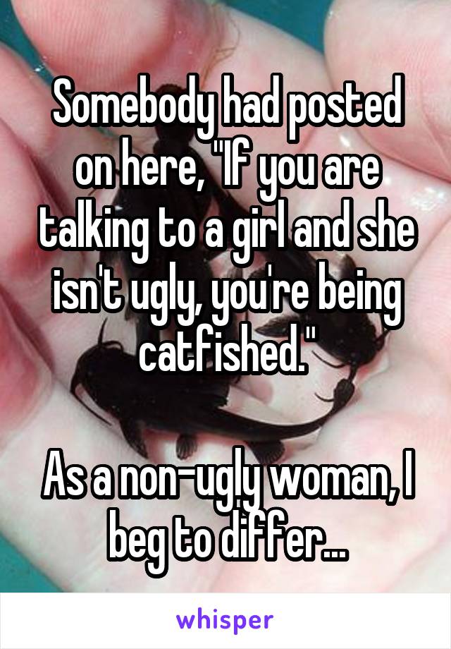 Somebody had posted on here, "If you are talking to a girl and she isn't ugly, you're being catfished."

As a non-ugly woman, I beg to differ...