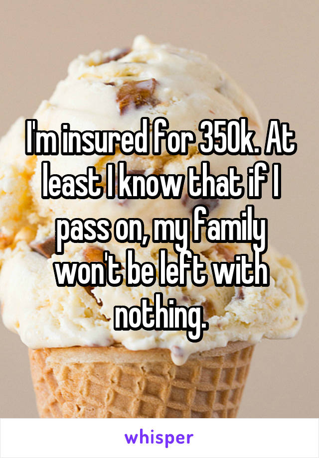 I'm insured for 350k. At least I know that if I pass on, my family won't be left with nothing.